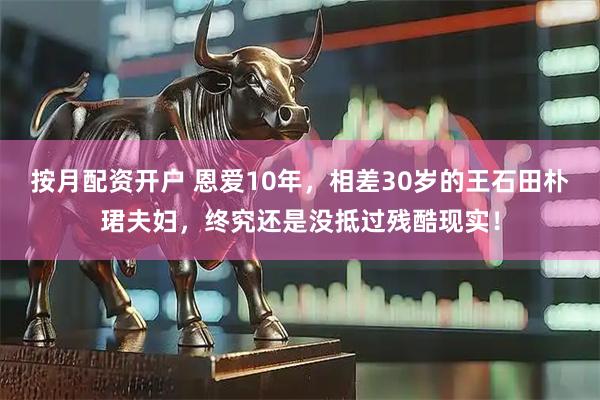 按月配资开户 恩爱10年，相差30岁的王石田朴珺夫妇，终究还是没抵过残酷现实！