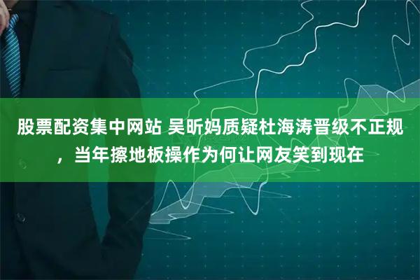 股票配资集中网站 吴昕妈质疑杜海涛晋级不正规，当年擦地板操作为何让网友笑到现在
