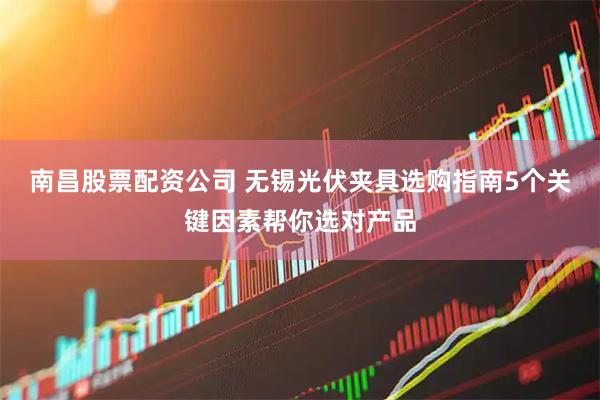 南昌股票配资公司 无锡光伏夹具选购指南5个关键因素帮你选对产品