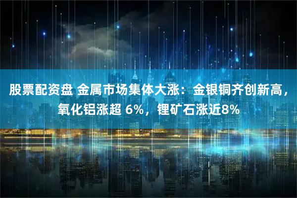 股票配资盘 金属市场集体大涨：金银铜齐创新高，氧化铝涨超 6%，锂矿石涨近8%