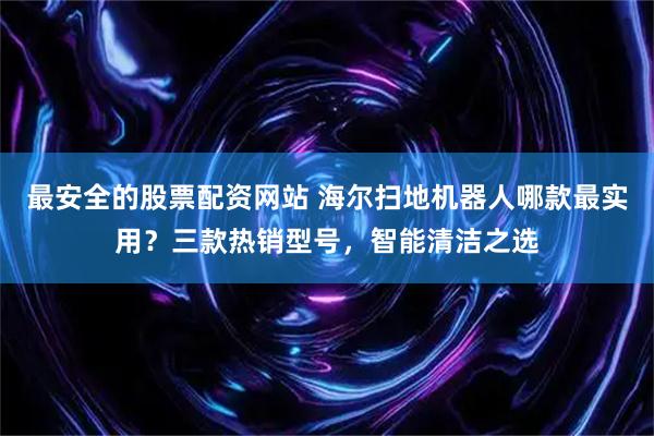 最安全的股票配资网站 海尔扫地机器人哪款最实用？三款热销型号，智能清洁之选