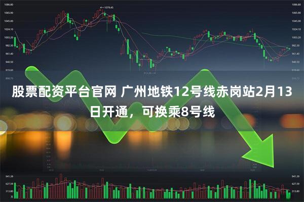 股票配资平台官网 广州地铁12号线赤岗站2月13日开通，可换乘8号线