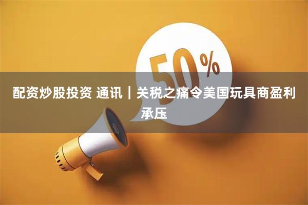配资炒股投资 通讯｜关税之痛令美国玩具商盈利承压