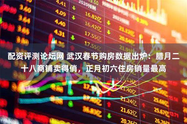 配资评测论坛网 武汉春节购房数据出炉:腊月二十八商铺卖得俏,正月初六住房销量最高