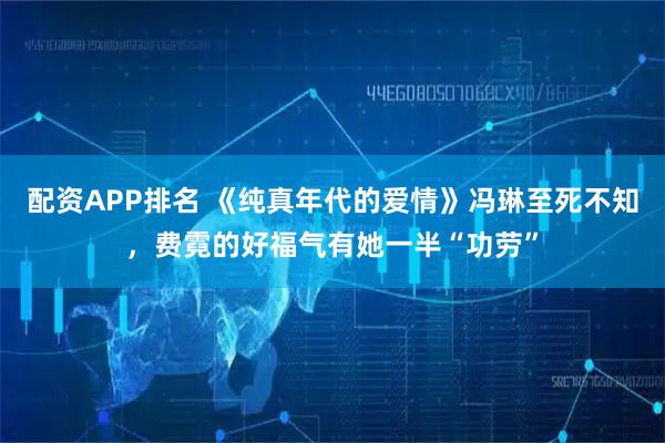 配资APP排名 《纯真年代的爱情》冯琳至死不知，费霓的好福气有她一半“功劳”