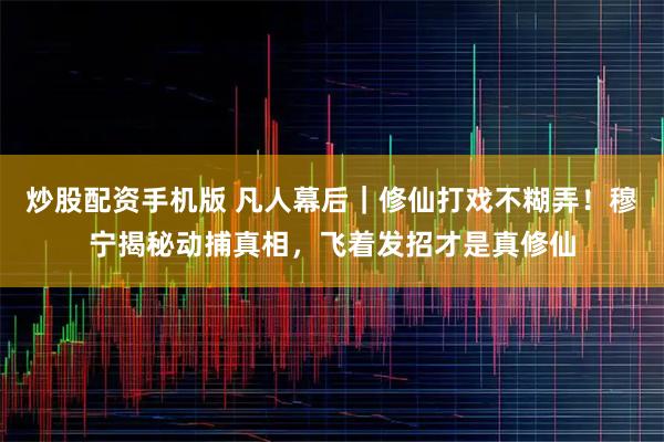 炒股配资手机版 凡人幕后｜修仙打戏不糊弄！穆宁揭秘动捕真相，飞着发招才是真修仙
