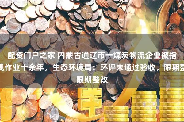 配资门户之家 内蒙古通辽市一煤炭物流企业被指违规作业十余年，生态环境局：环评未通过验收，限期整改
