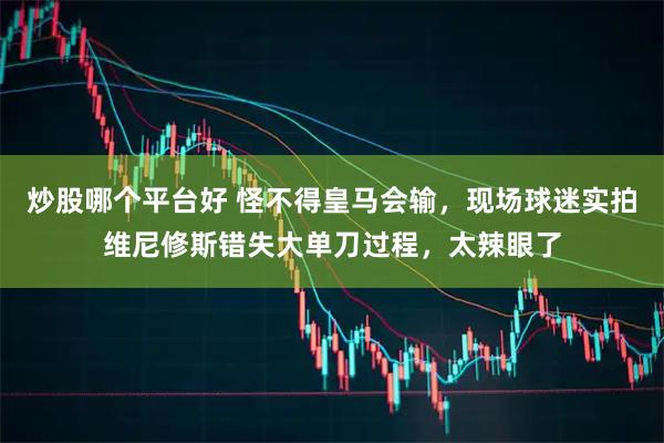 炒股哪个平台好 怪不得皇马会输，现场球迷实拍维尼修斯错失大单刀过程，太辣眼了