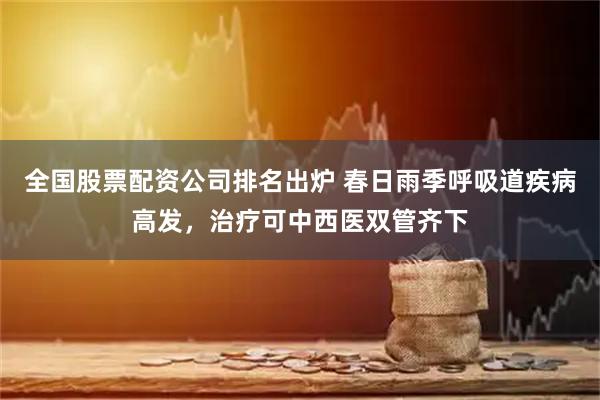 全国股票配资公司排名出炉 春日雨季呼吸道疾病高发，治疗可中西医双管齐下