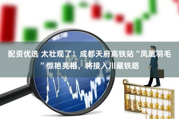 配资优选 太壮观了！成都天府高铁站“凤凰羽毛”惊艳亮相，将接入川藏铁路
