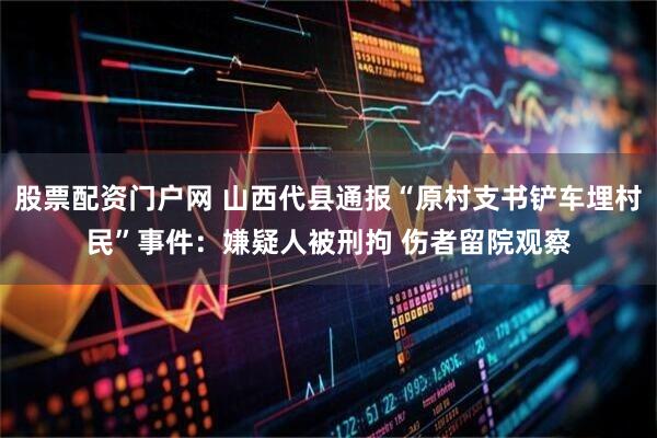 股票配资门户网 山西代县通报“原村支书铲车埋村民”事件：嫌疑人被刑拘 伤者留院观察