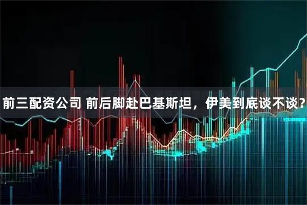 前三配资公司 前后脚赴巴基斯坦，伊美到底谈不谈？